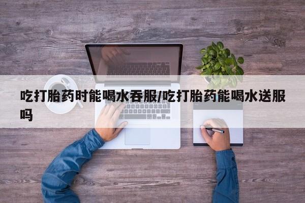 打胎药正品包邮联系方式吃打胎药时能喝水吞服/吃打胎药能喝水送服吗