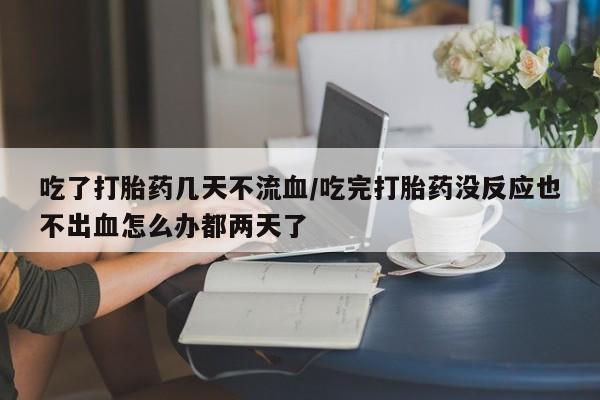 打胎药正品包邮联系方式吃了打胎药几天不流血/吃完打胎药没反应也不出血怎么办都两天了