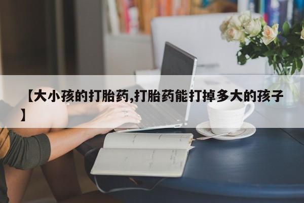 打胎药正品包邮联系方式【大小孩的打胎药,打胎药能打掉多大的孩子】