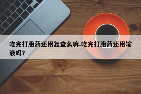 打胎药正品包邮联系方式吃完打胎药还用复查么嘛.吃完打胎药还用输液吗？