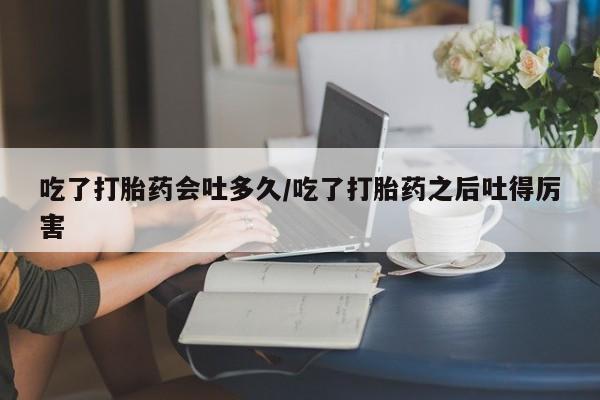 打胎药正品包邮联系方式吃了打胎药会吐多久/吃了打胎药之后吐得厉害