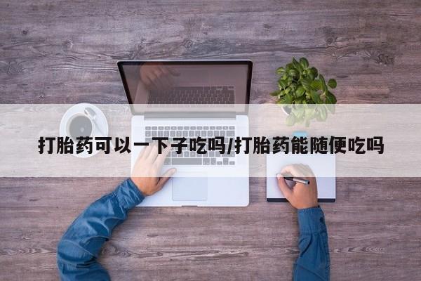 打胎药正品包邮联系方式打胎药可以一下子吃吗/打胎药能随便吃吗