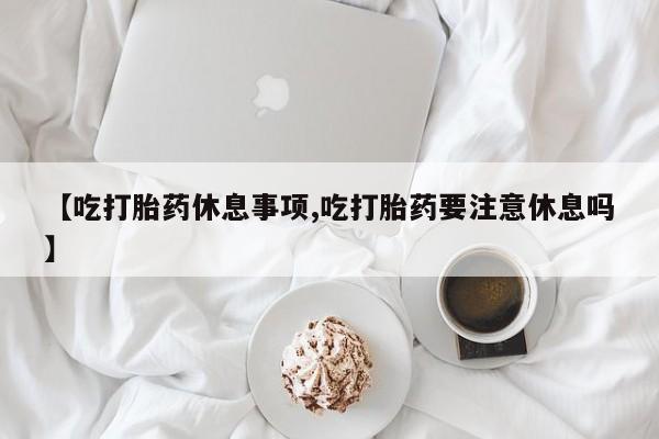 打胎药正品包邮联系方式【吃打胎药休息事项,吃打胎药要注意休息吗】