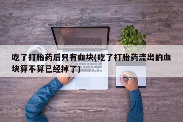 打胎药正品包邮联系方式吃了打胎药后只有血块(吃了打胎药流出的血块算不算已经掉了)