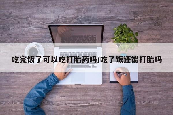 打胎药正品包邮联系方式吃完饭了可以吃打胎药吗/吃了饭还能打胎吗