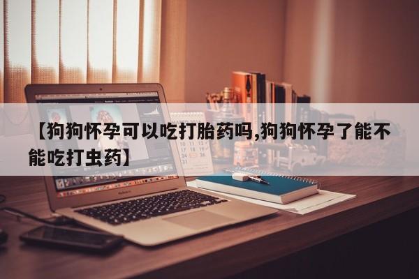 打胎药正品包邮联系方式【狗狗怀孕可以吃打胎药吗,狗狗怀孕了能不能吃打虫药】
