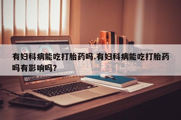打胎药正品包邮联系方式有妇科病能吃打胎药吗.有妇科病能吃打胎药吗有影响吗？