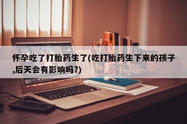 打胎药正品包邮联系方式怀孕吃了打胎药生了(吃打胎药生下来的孩子,后天会有影响吗?)