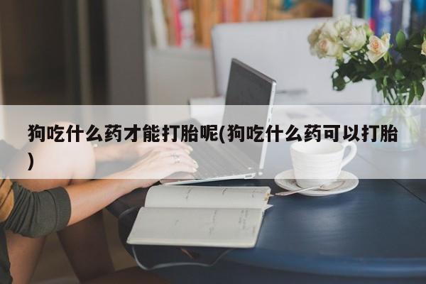 打胎药正品包邮联系方式狗吃什么药才能打胎呢(狗吃什么药可以打胎)