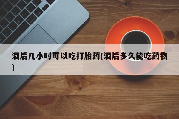 打胎药正品包邮联系方式酒后几小时可以吃打胎药(酒后多久能吃药物)