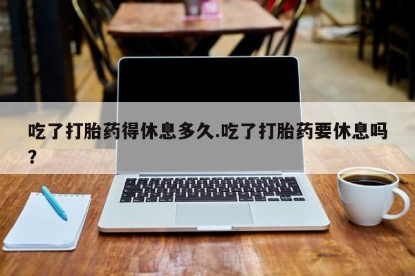打胎药正品包邮联系方式吃了打胎药得休息多久.吃了打胎药要休息吗？
