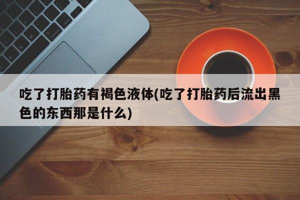 打胎药正品包邮联系方式吃了打胎药有褐色液体(吃了打胎药后流出黑色的东西那是什么)