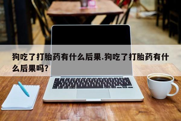 打胎药正品包邮联系方式狗吃了打胎药有什么后果.狗吃了打胎药有什么后果吗？