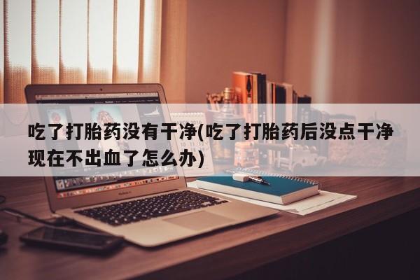 打胎药正品包邮联系方式吃了打胎药没有干净(吃了打胎药后没点干净现在不出血了怎么办)
