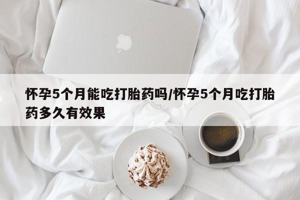 打胎药正品包邮联系方式怀孕5个月能吃打胎药吗/怀孕5个月吃打胎药多久有效果