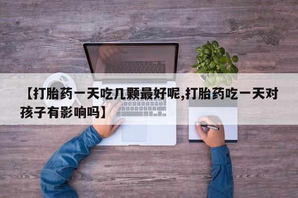 打胎药正品包邮联系方式【打胎药一天吃几颗最好呢,打胎药吃一天对孩子有影响吗】