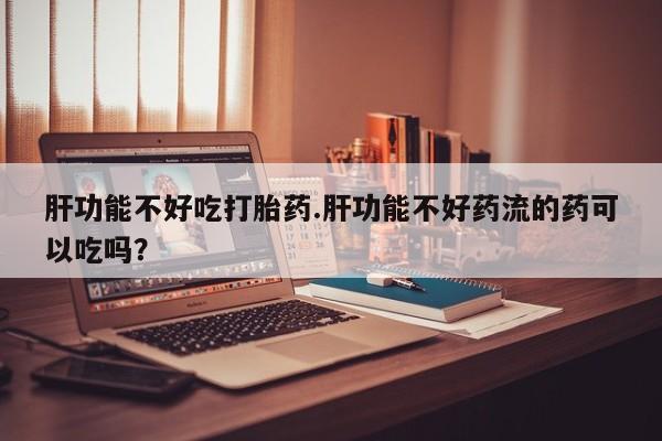 打胎药正品包邮联系方式肝功能不好吃打胎药.肝功能不好药流的药可以吃吗？
