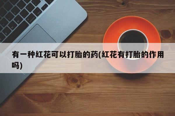 打胎药正品包邮联系方式有一种红花可以打胎的药(红花有打胎的作用吗)
