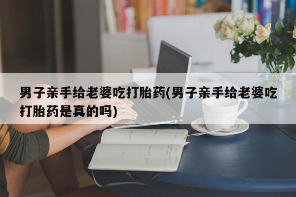 打胎药正品包邮联系方式男子亲手给老婆吃打胎药(男子亲手给老婆吃打胎药是真的吗)