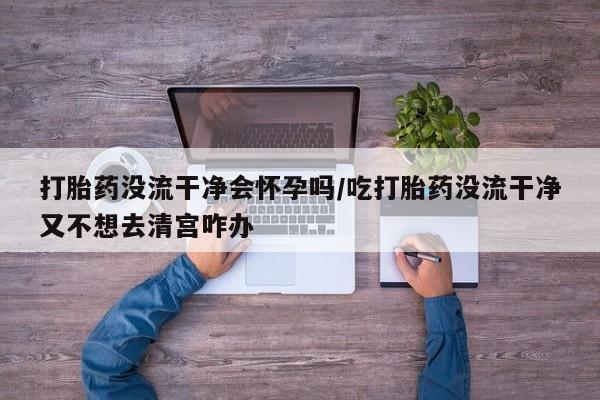 打胎药正品包邮联系方式打胎药没流干净会怀孕吗/吃打胎药没流干净又不想去清宫咋办