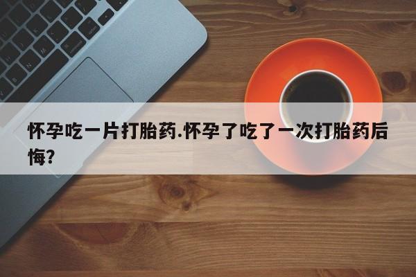 打胎药正品包邮联系方式怀孕吃一片打胎药.怀孕了吃了一次打胎药后悔？