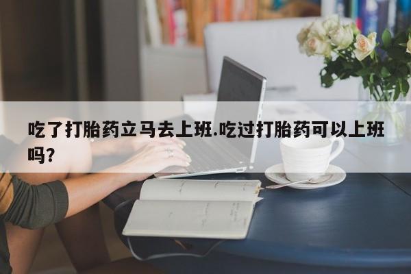 打胎药正品包邮联系方式吃了打胎药立马去上班.吃过打胎药可以上班吗？