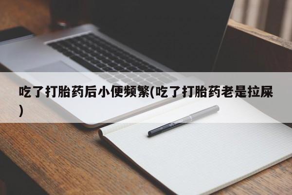 打胎药正品包邮联系方式吃了打胎药后小便频繁(吃了打胎药老是拉屎)