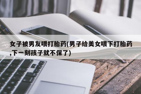 打胎药正品包邮联系方式女子被男友喂打胎药(男子给美女喂下打胎药,下一刻孩子就不保了)