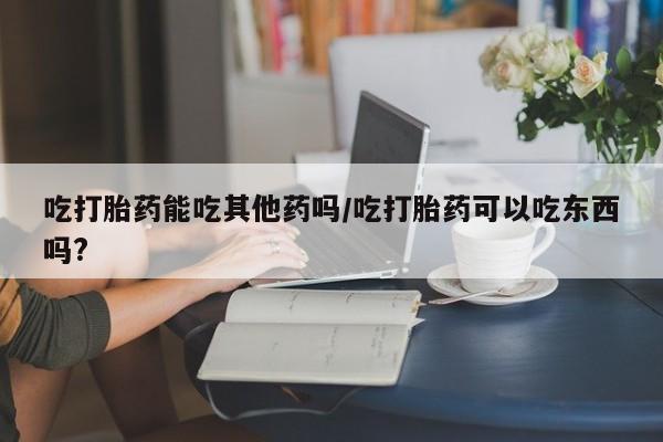 打胎药正品包邮联系方式吃打胎药能吃其他药吗/吃打胎药可以吃东西吗?