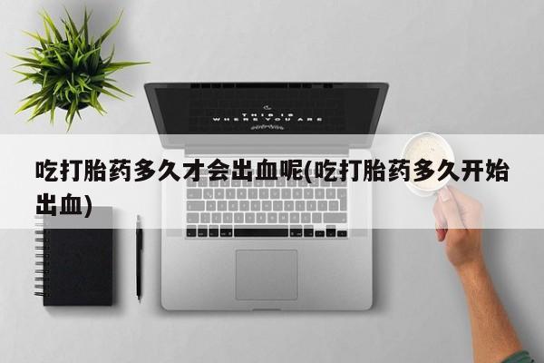 打胎药正品包邮联系方式吃打胎药多久才会出血呢(吃打胎药多久开始出血)