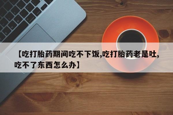 打胎药正品包邮联系方式【吃打胎药期间吃不下饭,吃打胎药老是吐,吃不了东西怎么办】