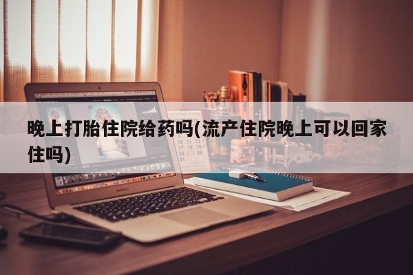 打胎药正品包邮联系方式晚上打胎住院给药吗(流产住院晚上可以回家住吗)