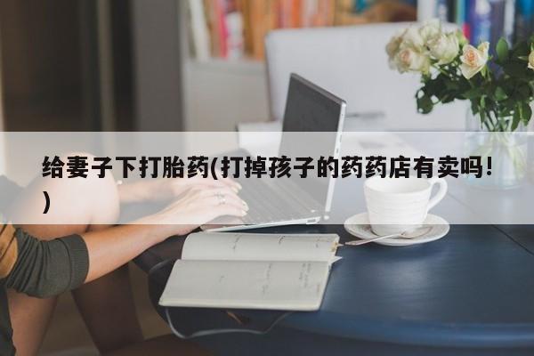 打胎药正品包邮联系方式给妻子下打胎药(打掉孩子的药药店有卖吗!)