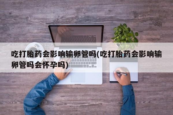 打胎药正品包邮联系方式吃打胎药会影响输卵管吗(吃打胎药会影响输卵管吗会怀孕吗)