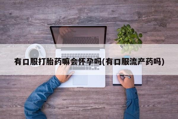 打胎药正品包邮联系方式有口服打胎药嘛会怀孕吗(有口服流产药吗)