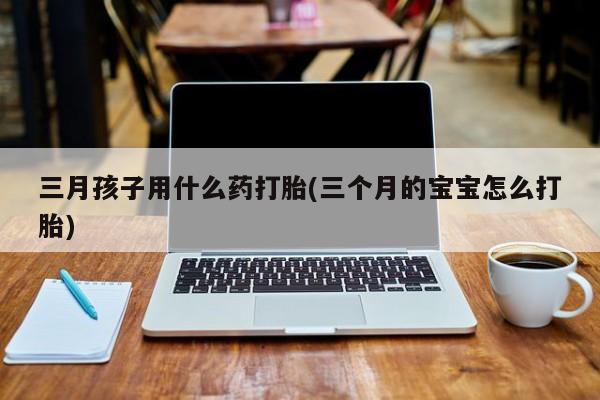 打胎药正品包邮联系方式三月孩子用什么药打胎(三个月的宝宝怎么打胎)
