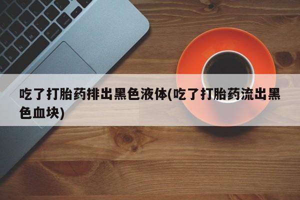 打胎药正品包邮联系方式吃了打胎药排出黑色液体(吃了打胎药流出黑色血块)