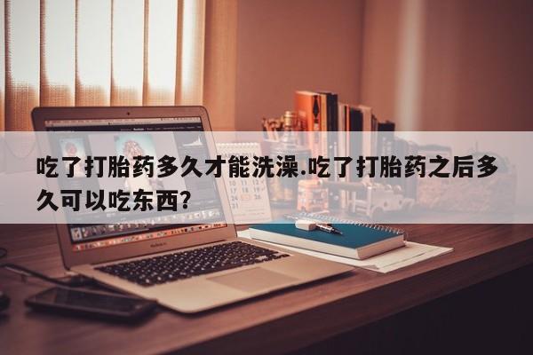 打胎药正品包邮联系方式吃了打胎药多久才能洗澡.吃了打胎药之后多久可以吃东西？