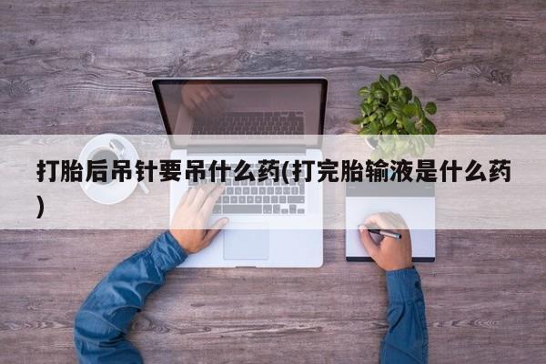 打胎药正品包邮联系方式打胎后吊针要吊什么药(打完胎输液是什么药)