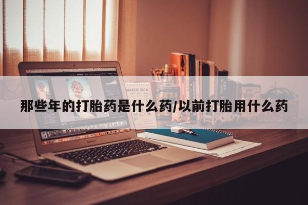 打胎药正品包邮联系方式那些年的打胎药是什么药/以前打胎用什么药