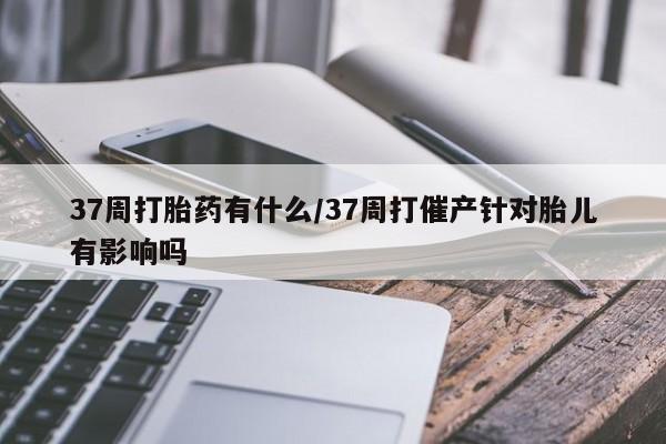 打胎药正品包邮联系方式37周打胎药有什么/37周打催产针对胎儿有影响吗