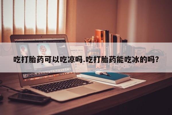 打胎药正品包邮联系方式吃打胎药可以吃凉吗.吃打胎药能吃冰的吗？