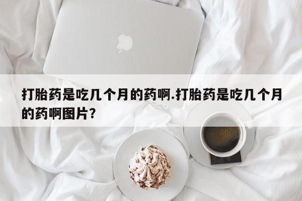打胎药正品包邮联系方式打胎药是吃几个月的药啊.打胎药是吃几个月的药啊图片？
