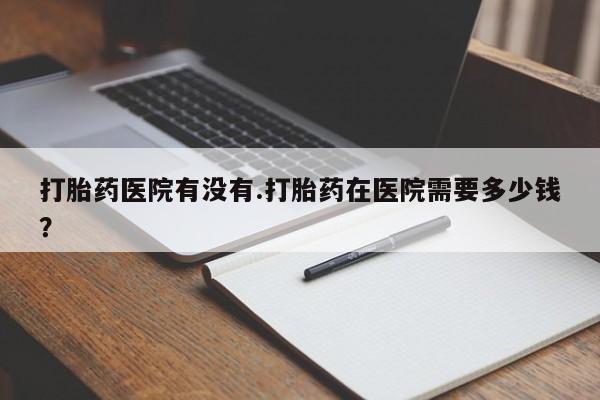 打胎药正品包邮联系方式打胎药医院有没有.打胎药在医院需要多少钱？
