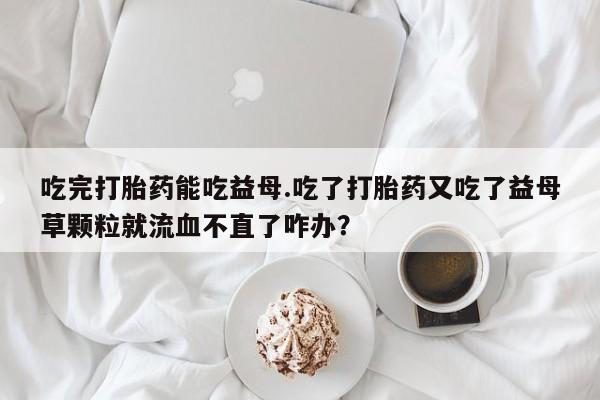 打胎药正品包邮联系方式吃完打胎药能吃益母.吃了打胎药又吃了益母草颗粒就流血不直了咋办？
