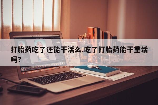 打胎药正品包邮联系方式打胎药吃了还能干活么.吃了打胎药能干重活吗？
