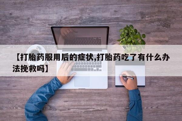 打胎药正品包邮联系方式【打胎药服用后的症状,打胎药吃了有什么办法挽救吗】