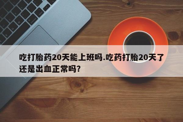 打胎药正品包邮联系方式吃打胎药20天能上班吗.吃药打胎20天了还是出血正常吗？