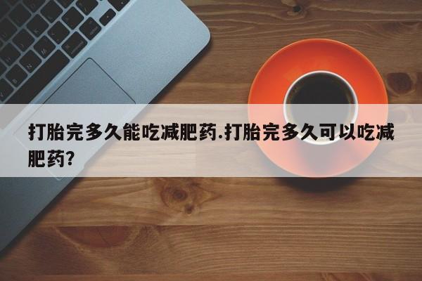 打胎药正品包邮联系方式打胎完多久能吃减肥药.打胎完多久可以吃减肥药？