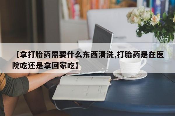 打胎药正品包邮联系方式【拿打胎药需要什么东西清洗,打胎药是在医院吃还是拿回家吃】